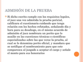 ADMISIÓN DE LA PRUEBA
 Si dicho escrito cumple con los requisitos legales,
el juez una vez admitida la prueba pericial,
calificara el cuestionario cuidando que tenga
relación con los hechos refutados, señalando día y
hora para su desahogo, en el mismo acuerdo de
admisión el juez nombrara un perito que lo
auxilie en las cuestiones técnicas o científicas
especializadas sobre las que verse la prueba, al
cual se le denomina perito oficial, y mandara que
se notifique el nombramiento para que este
comparezca al juzgado a aceptar el cargo y señale
el monto para sus honorarios
 