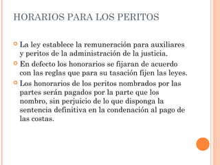 HORARIOS PARA LOS PERITOS
 La ley establece la remuneración para auxiliares
y peritos de la administración de la justicia.
 En defecto los honorarios se fijaran de acuerdo
con las reglas que para su tasación fijen las leyes.
 Los honorarios de los peritos nombrados por las
partes serán pagados por la parte que los
nombro, sin perjuicio de lo que disponga la
sentencia definitiva en la condenación al pago de
las costas.
 