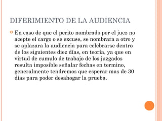 DIFERIMIENTO DE LA AUDIENCIA
 En caso de que el perito nombrado por el juez no
acepte el cargo o se excuse, se nombrara a otro y
se aplazara la audiencia para celebrarse dentro
de los siguientes diez días, en teoría, ya que en
virtud de cumulo de trabajo de los juzgados
resulta imposible señalar fechas en termino,
generalmente tendremos que esperar mas de 30
días para poder desahogar la prueba.
 