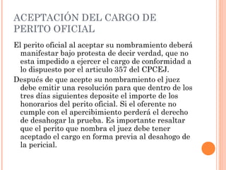 ACEPTACIÓN DEL CARGO DE
PERITO OFICIAL
El perito oficial al aceptar su nombramiento deberá
manifestar bajo protesta de decir verdad, que no
esta impedido a ejercer el cargo de conformidad a
lo dispuesto por el articulo 357 del CPCEJ.
Después de que acepte su nombramiento el juez
debe emitir una resolución para que dentro de los
tres días siguientes deposite el importe de los
honorarios del perito oficial. Si el oferente no
cumple con el apercibimiento perderá el derecho
de desahogar la prueba. Es importante resaltar
que el perito que nombra el juez debe tener
aceptado el cargo en forma previa al desahogo de
la pericial.
 