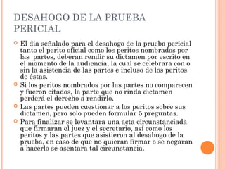 DESAHOGO DE LA PRUEBA
PERICIAL
 El dia señalado para el desahogo de la prueba pericial
tanto el perito oficial como los peritos nombrados por
las partes, deberan rendir su dictamen por escrito en
el momento de la audiencia, la cual se celebrara con o
sin la asistencia de las partes e incluso de los peritos
de éstas.
 Si los peritos nombrados por las partes no comparecen
y fueron citados, la parte que no rinda dictamen
perderá el derecho a rendirlo.
 Las partes pueden cuestionar a los peritos sobre sus
dictamen, pero solo pueden formular 5 preguntas.
 Para finalizar se levantara una acta circunstanciada
que firmaran el juez y el secretario, así como los
peritos y las partes que asistieron al desahogo de la
prueba, en caso de que no quieran firmar o se negaran
a hacerlo se asentara tal circunstancia.
 