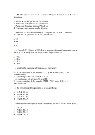13.- El orden correcto para instalar Windows 200 en un disco duro sin particiones ni
formato es

a) Instalar Windows, particionar y formatear.
b) Particionar, instalar Windows y formatear.
c) Particionar, formatear e instalar Windows
d) Formatear, particionar e instalar Windows

14.- Cuántas IPs direccionables hay en el rango de red 192.168.12.0 máscara
255.255.255.128 (incluidas las de red y broadcast):

a) 32.
b) 64.
c) 128.
d) 256.

15.- En una LAN Ethernet a 100 Mbps, la longitud máxima de la conexión entre el
activo de red y la tarjeta de red del ordenador no puede superar:

a) 10 m
b) 50 m
c) 100 m
d) 200 m

16.- ¿Cuál de las siguientes afirmaciones es incorrecta?:

a) Los puertos típicos de los servicios HTTP y HTTPS son el 80 y el 443
respectivamente.
b) El puerto típico del servicio DNS es el 53.
c) El puerto usual del servicio SSH es el 22.
d) Los puertos típicos de los servicios SMTP y POP3 son el 110 y el 25
respectivamente.

17.- La dirección del DNS primario de la universidad es:

a) 150.214.186.96
b) 150.214.142.69
c) 150.214.142.96
d) 150.214.186.69

18.- Indica cuál de las siguientes direcciones IP es una dirección privada (u oculta)

a) 18.1.1.0
b) 192.168.150.13
c) 192.186.150.13
d) 150.214.130.15
 
