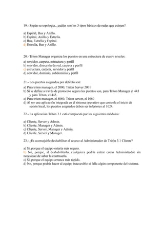 19.- Según su topología, ¿cuáles son los 3 tipos básicos de redes que existen?

a) Espiral, Bus y Anillo.
b) Espiral, Anillo y Estrella.
c) Bus, Estrella y Espiral.
d) Estrella, Bus y Anillo.


20.- Triton Manager organiza los puestos en una estructura de cuatro niveles:
a) servidor, carpeta, estructura y perfil
b) servidor, dirección de red, carpeta y perfil
c) estructura, carpeta, servidor y perfil
d) servidor, dominio, subdominio y perfil

21.- Los puertos asignados por defecto son:
a) Para triton manager, el 2000, Triton Server 2001
b) Si se define a través de protocolo seguro los puertos son, para Triton Manager el 443
     y para Triton, el 445.
c) Para triton manager, el 8080, Triton server, el 1080
d) Al ser una aplicación integrada en el sistema operativo que controla el inicio de
     sesión local, los puertos asignados deben ser inferiores al 1024.

22.- La aplicación Tritón 3.1 está compuesta por los siguientes módulos:

a) Cliente, Server y Admin.
b) Cliente, Manager y Admin.
c) Cliente, Server, Manager y Admin.
d) Cliente, Server y Manager.

23.- ¿Es aconsejable deshabilitar el acceso al Administrador de Tritón 3.1 Cliente?

a) Sí, porque el equipo estaría más seguro.
b) No, porque, al deshabilitarlo, cualquiera podría entrar como Administrador sin
necesidad de saber la contraseña.
c) Sí, porque el equipo arranca más rápido.
d) No, porque podría hacer al equipo inaccesible si falla algún componente del sistema.
 