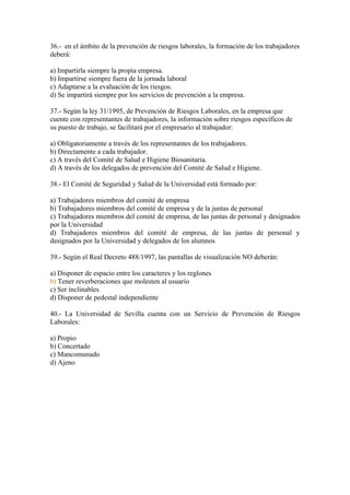 36.- en el ámbito de la prevención de riesgos laborales, la formación de los trabajadores
deberá:

a) Impartirla siempre la propia empresa.
b) Impartirse siempre fuera de la jornada laboral
c) Adaptarse a la evaluación de los riesgos.
d) Se impartirá siempre por los servicios de prevención a la empresa.

37.- Según la ley 31/1995, de Prevención de Riesgos Laborales, en la empresa que
cuente con representantes de trabajadores, la información sobre riesgos específicos de
su puesto de trabajo, se facilitará por el empresario al trabajador:

a) Obligatoriamente a través de los representantes de los trabajadores.
b) Directamente a cada trabajador.
c) A través del Comité de Salud e Higiene Biosanitaria.
d) A través de los delegados de prevención del Comité de Salud e Higiene.

38.- El Comité de Seguridad y Salud de la Universidad está formado por:

a) Trabajadores miembros del comité de empresa
b) Trabajadores miembros del comité de empresa y de la juntas de personal
c) Trabajadores miembros del comité de empresa, de las juntas de personal y designados
por la Universidad
d) Trabajadores miembros del comité de empresa, de las juntas de personal y
designados por la Universidad y delegados de los alumnos

39.- Según el Real Decreto 488/1997, las pantallas de visualización NO deberán:

a) Disponer de espacio entre los caracteres y los reglones
b) Tener reverberaciones que molesten al usuario
c) Ser inclinables
d) Disponer de pedestal independiente

40.- La Universidad de Sevilla cuenta con un Servicio de Prevención de Riesgos
Laborales:

a) Propio
b) Concertado
c) Mancomunado
d) Ajeno
 