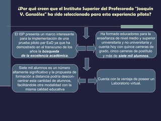 ¿Por qué creen que el Instituto Superior del Profesorado "Joaquín V. González" ha sido seleccionado para esta experiencia piloto? El ISP presenta un marco interesante para la implementación de una  prueba piloto par EaD ya que ha demostrado en el transcurso de los  años la  búsqueda de la excelencia académica. Siete mil alumnos es un número  altamente significativo y la propuesta de  formación a distancia podría descon- centrar esta cantidad de alumnos,  facilitándole otra modalidad con la  misma calidad educativa Ha formado educadores para la  enseñanza de nivel medio y superior universitaria y no universitaria y cuenta hoy con quince carreras de  grado, cinco carreras de postítulo  y más de  siete mil alumnos . Cuenta con la ventaja de poseer un Laboratorio virtual. 