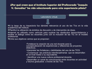 ¿Por qué creen que el Instituto Superior del Profesorado "Joaquín V. González" ha sido seleccionado para esta experiencia piloto? Laboratorio virtual. A lo largo de su trayectoria fue dándole relevancia al uso de las Tics en la vida académica del instituto. Planificó la utilización de ámbitos de discusión y de intercambio de ideas. Internet es utilizado como vehículo para superar los obstáculos tiempo/distancia y facilitar el diálogo entre los docentes junto con la inclusión de las TIC en el modelo profesional. Entre sus objetivos vemos que se proponen: Fortalecer la creación de una red docente para  la conceptualización de experiencias y reflexiones de proyectos didácticos.  Interpretar las fortalezas y debilidades del uso de las TICS. Consensuar  las prácticas interdisciplinarias  que se desarrollan  en el nivel medio o su equivalente. Identificar una nueva cultura profesional docente. Desarrollar un canal de comunicación entre docentes en actividad  y futuros graduados  a través de las Tics. 
