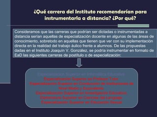 ¿Qué carrera del Instituto recomendarían para instrumentarla a distancia? ¿Por qué? Especialización Superior en Informática Educativa   Especialización Superior en Profesor Tutor  Especialización Superior en Conducción de Instituciones de Nivel Medio y Equivalente  Especialización Superior en Investigación Educativa  Diplomatura Superior en Ciencias del Lenguaje  Especialización Superior en Educación Sexual Consideramos que las carreras que podrían ser dictadas o instrumentadas a  distancia serían aquellas de especialización docente en algunas de las áreas de conocimiento, sobretodo en aquellas que tienen que ver con su implementación directa en la realidad del trabajo áulico frente a alumnos. De las propuestas dadas en el Instituto Joaquín V. González, se podría instrumentar en formato de EaD las siguientes carreras de postítulo o de especialización: 