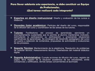 Para llevar adelante esta experiencia, se debe constituir un Equipo de Profesionales. ¿Qué tareas realizará cada integrante? Expertos en diseño instruccional :  Diseño y evaluación de los cursos a distancia. Docentes (tutor académico ):  Participa del diseño del curso, responsable de la difusión del curso y coordinador de las tareas de los tutores. Tutores :  Facilitadores del proceso de aprendizaje, ejerciendo un acompañamiento sustentable que le permita al alumno mantenerse motivado, estimulando la participación su participación y propiciando situaciones significativas de aprendizaje. Se encargará del desarrollo pedagógico del curso en cuanto a selección de contenidos, propuestas de actividades y evaluciones de los procesos. Soporte Técnico :  Mantenimiento de la plataforma. Resolución de problemas de carácter técnico. Asesoramiento técnico. Diseñadores del material didáctico digital. Soporte Administrativo :  Cumple acciones de difusión del curso, registro de pagos, lleva registro de la situación académica de los estudiantes, emite constancias y certificados, demás tareas concernientes al alumnado 