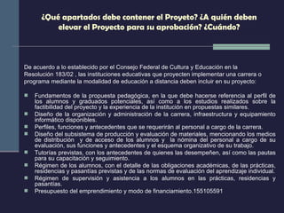 ¿Qué apartados debe contener el Proyeto? ¿A quién deben elevar el Proyecto para su aprobación? ¿Cuándo? De acuerdo a lo establecido por el Consejo Federal de Cultura y Educación en la Resolución 183/02 , las instituciones educativas que proyecten implementar una carrera o programa mediante la modalidad de educación a distancia deben incluir en su proyecto: Fundamentos de la propuesta pedagógica, en la que debe hacerse referencia al perfil de los alumnos y graduados potenciales, así como a los estudios realizados sobre la factibilidad del proyecto y la experiencia de la institución en propuestas similares. Diseño de la organización y administración de la carrera, infraestructura y equipamiento informático disponibles. Perfiles, funciones y antecedentes que se requerirán al personal a cargo de la carrera. Diseño del subsistema de producción y evaluación de materiales, mencionando los medios de distribución  y de acceso de los alumnos y  la nómina del personal a cargo de su evaluación, sus funciones y antecedentes y el esquema organizativo de su trabajo. Tutorías previstas, con los antecedentes de quienes las desempeñen, así como las pautas para su capacitación y seguimiento. Régimen de los alumnos, con el detalle de las obligaciones académicas, de las prácticas, residencias y pasantías previstas y de las normas de evaluación del aprendizaje individual. Régimen de supervisión y asistencia a los alumnos en las prácticas, residencias y pasantías. Presupuesto del emprendimiento y modo de financiamiento.155105591 