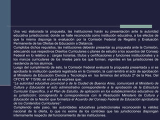 Una vez elaborada la propuesta, las instituciones harán su presentación ante la autoridad educativa jurisdiccional, donde se halle reconocida como institución educativa, a los efectos de que la misma disponga la evaluación por la Comisión Federal de Registro y Evaluación Permanente de las Ofertas de Educación a Distancia. Cumplidos dichos requisitos, las instituciones deberán presentar su propuesta ante la Comisión, adecuando sus respectivos Diseños Curriculares o planes de estudio a los acuerdos del Consejo Federal en lo relativo a : cargas horarias, títulos y certificaciones y funciones institucionales y a los marcos curriculares de los niveles para los que forman, vigentes en las jurisdicciones de residencia de los alumnos.  Luego del cumplimiento de ésto, la Comisión Federal evaluará la propuesta presentada y si es aprobada la institución quedará registrada en la Comisión, la cual remitirá el acto de aprobación al Ministerio de Educación Ciencia y Tecnología en  los términos del artículo 2º de la Res. Del CFCYE Nº 115/99, en el cual se expresa que: “ La autoridad educativa provincial o de la Ciudad de Buenos Aires, comunicará al Ministerio de Cultura y Educación el acto administrativo correspondiente a la aprobación de la Estructura Curricular Específica, o el Plan de Estudio, de aplicación en los establecimientos educativos de su jurisdicción; consignando la correspondencia con la Resolución Ministerio de Cultura y Educación de la Nación que formaliza el Acuerdo del Consejo Federal de Educación aprobatoria de los Contenidos Curriculares”. C umpliendo este paso, las autoridades educativas jurisdiccionales reconocerán la validez nacional de la oferta, lo que no exime de los controles que las jurisdicciones dispongan internamente respecto del funcionamiento de las instituciones. 