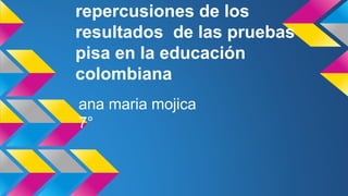 repercusiones de los 
resultados de las pruebas 
pisa en la educación 
colombiana 
ana maria mojica 
7° 
 