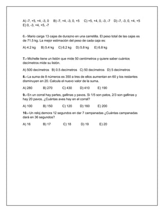 A) -7, +5, +4, -3, 0
E) 0, -3, +4, +5, -7

B) -7, +4, -3, 0, +5

C) +5, +4, 0, -3, -7

D) -7, -3, 0, +4, +5

6.- Mario carga 13 cajas de durazno en una carretilla. El peso total de las cajas es
de 71.5 kg. La mejor estimación del peso de cada caja es:
A) 4.2 kg

B) 5.4 kg

C) 6.2 kg

D) 5.8 kg

E) 6.8 kg

7.- Michelle tiene un listón que mide 50 centímetros y quiere saber cuántos
decímetros mide su listón.
A) 500 decímetros B) 0.5 decímetros C) 50 decímetros D) 5 decímetros
8.- La suma de 8 números es 350 a tres de ellos aumentan en 60 y los restantes
disminuyen en 20. Calcula el nuevo valor de la suma.
A) 280

B) 270

C) 430

D) 410

E) 190

9.- En un corral hay partes, gallinas y pavos. Si 1/5 son patos, 2/3 son gallinas y
hay 20 pavos. ¿Cuántas aves hay en el corral?
A) 100

B) 150

C) 120

D) 160

E) 200

10.- Un reloj demora 12 segundos en dar 7 campanadas ¿Cuántas campanadas
dará en 36 segundos?
A) 16

B) 17

C) 18

D) 19

E) 20

 