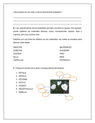 ¿Qué países son los más y menos densamente poblados?
__________________________________________________________________
__________________________________________________________________
__________________________________________________________________
6.- Las características de los materiales permiten reunirlos en grupos. Por ejemplo,
puede hablarse de materiales blandos, duros, transparentes, opacos, lisos y
rugosos, pero hay muchos más.
Clasifica con una línea los objetos con los materiales, los cuales se emplean para
fabricar cada objeto:
OBJETOS

MATERIALES

CUBETAS

ALGODÓN

VESTIDO

PINO

SILLA

MAÍZ

TORTILLAS

PETRÓLEO

7.- Coloca el nombre de la parte correspondiente del Alcatraz.
1. PÉTALO
2. SÉPALO
3. ESTIGMA
4. ESTILO
5. OVARIO
6. RECÉPTACULO
7. RABILLO

 