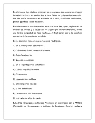 En el presente libro citado se encentran las aventuras de tres persona: un profesor
llamado Lidenbrock, su sobrino Axel y Hans Bjelke, un guía que los acompaña.
Los tres juntos se enfrentan en el interior de la tierra, a animales prehistóricos,
plantas gigantes y suelos movedizos.
Entre las aventuras más interesantes están dos: la de Axel, quien se pierde en un
laberinto de túneles, y la travesía de los viajeros por un mar subterráneo, donde
una terrible tempestad los hace naufragar. Al final logran salir a la superficie
aprovechando la erupción de un volcán.
En los siguientes incisos, busca la respuesta y subráyala.
1.- En el primer párrafo se habla de:
A) Cuánto tardo Julio V. en escribir la novela.
B) Quién fue el escritor
B) Quién es el personaje
2.- En el segundo párrafo se habla de:
A) Cuándo se publicó la novela
B) Cómo termina
C) Los personajes y el lugar
3.- El tercer párrafo trata de:
A) El final de la historia
B) Las aventuras más interesantes
C) Una invitación a leer la novela.
8.-La OCD (Organización del Estado Americano) en coordinación con la ANUIES
(Asociación de Universidades e Institutos de Enseñanza Superior) realizara

 