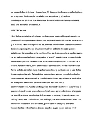 de capacidad en la lectura y la escritura; (3) documentarel proceso del estudiante
en programas de desarrollo para la lectura y escritura; y (4) realizar
lainvestigación en estas dos disciplinas.A continuación trataremos en detalle
cada uno de dichos propósitos.1.
IDENTIFICACIÓN
.Uno de los propósitos principales por los que se evalúa el lenguaje escrito es
paraidentificar aquellos estudiantes que estén sufriendo dificultades en la lectura
y la escritura. Hastahace poco, los educadores identificaban a estos estudiantes
basándose principalmente en juiciossubjetivos sobre la destreza que sus
estudiantes demostraban en la escritura. Esto se debía, enparte, a que la mayoría
de los exámenes diseñados para probar o “medir” esa destreza, norevelaban la
verdadera capacidad del estudiante en la comunicación escrita o a través de la
lectura.Por el contrario, esos exámenes se concretaban a medir su destreza en
forma aislada, como lalectura de palabras sueltas, la puntuación o el uso de las
letras mayúsculas, etc. Esta práctica eslamentable ya que, como lo han hecho
notar maestros experimentados , muchos estudiantes logranbuenos resultados
en ese tipo de exámenes, pero distan mucho de saber leer y
escribireficazmente.Puesto que los juicios delmaestro suelen ser subjetivos y el
examen de destreza es amenudo superficial, no es sorprendente que el proceso
de identificación de estudiantes deficientesen la lectura y la escritura sea tan
difícil y carezca de confiabilidad. Sin embargo, los resultados deun examen con
normas de referencia, bien diseñado, pueden ser usados para analizar a
losestudiantes e identificar en breve a aquellos cuyos logros estén a nivel
 