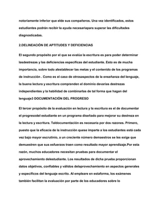 notoriamente inferior que elde sus compañeros. Una vez identificados, estos
estudiantes podrán recibir la ayuda necesariapara superar las dificultades
diagnosticadas.
2.DELINEACIÓN DE APTITUDES Y DEFICIENCIAS
El segundo propósito por el que se evalúa la escritura es para poder determinar
lasdestrezas y las deficiencias específicas del estudiante. Esto es de mucha
importancia, sobre todo alestablecer las metas y el contenido de los programas
de instrucción . Como es el caso de otrosaspectos de la enseñanza del lenguaje,
la buena lectura y escritura comprenden el dominio devarias destrezas
independientes y la habilidad de combinarlas de tal forma que hagan del
lenguaje3 DOCUMENTACIÓN DEL PROGRESO
El tercer propósito de la evaluación en lectura y la escritura es el de documentar
el progresodel estudiante en un programa diseñado para mejorar su destreza en
la lectura y escritura. Taldocumentación es necesaria por dos razones. Primero,
puesto que la eficacia de la instrucción quese imparte a los estudiantes está cada
vez bajo mayor escrutinio, a un creciente número demaestros se les exige que
demuestren que sus esfuerzos traen como resultado mayor aprendizaje.Por esta
razón, muchos educadores necesitan pruebas para documentar el
aprovechamiento delestudiante. Los resultados de dicha prueba proporcionan
datos objetivos, confiables y válidos delaprovechamiento en aspectos generales
y específicos del lenguaje escrito. Al empleare en estaforma, los exámenes
también facilitan la evaluación por parte de los educadores sobre lo
 