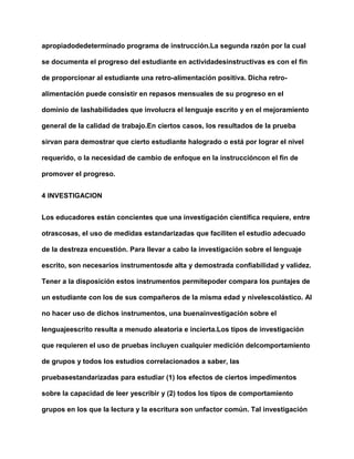 apropiadodedeterminado programa de instrucción.La segunda razón por la cual
se documenta el progreso del estudiante en actividadesinstructivas es con el fin
de proporcionar al estudiante una retro-alimentación positiva. Dicha retro-
alimentación puede consistir en repasos mensuales de su progreso en el
dominio de lashabilidades que involucra el lenguaje escrito y en el mejoramiento
general de la calidad de trabajo.En ciertos casos, los resultados de la prueba
sirvan para demostrar que cierto estudiante halogrado o está por lograr el nivel
requerido, o la necesidad de cambio de enfoque en la instruccióncon el fin de
promover el progreso.
4 INVESTIGACION
Los educadores están concientes que una investigación científica requiere, entre
otrascosas, el uso de medidas estandarizadas que faciliten el estudio adecuado
de la destreza encuestión. Para llevar a cabo la investigación sobre el lenguaje
escrito, son necesarios instrumentosde alta y demostrada confiabilidad y validez.
Tener a la disposición estos instrumentos permitepoder compara los puntajes de
un estudiante con los de sus compañeros de la misma edad y nivelescolástico. Al
no hacer uso de dichos instrumentos, una buenainvestigación sobre el
lenguajeescrito resulta a menudo aleatoria e incierta.Los tipos de investigación
que requieren el uso de pruebas incluyen cualquier medición delcomportamiento
de grupos y todos los estudios correlacionados a saber, las
pruebasestandarizadas para estudiar (1) los efectos de ciertos impedimentos
sobre la capacidad de leer yescribir y (2) todos los tipos de comportamiento
grupos en los que la lectura y la escritura son unfactor común. Tal investigación
 