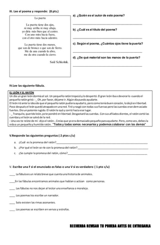 III. Lee el poema y responde: (8 pts.)
IV.Lee las siguiente fábula.
EL LEÓN Y EL RATÓN
Un día un gran leóndormíaal sol.Un pequeñoratóntropezóylodespertó.El gran leónibaa devorarlo cuandoel
pequeñoratóngritó: -_ Oh,por favor,déjame ir.Algúndíapuedoayudarte.
El leónrióante la ideade que el pequeñoratónpudieraayudarlo,perocomoteníabuencorazón, lodejóenlibertad.
Poco despuésel leónquedóatrapadoenunared.Tiró yrasgó con todas susfuerzasperolascuerdas erandemasiado
fuertes.Diounpotente rugido.El ratónle oyóy corrió hacia ese lugar.
- _ Tranquilo,queridoleón,yote pondré enlibertad.Desgastarélascuerdas. Consusafiladosdientes,el ratóncortólas
cuerdasy el leónse salvóde la red.
- Una vezte reíste de mí -dijoel ratón-.Creíasque yoera demasiadopequeñoparaayudarte.Pero,comoves,debesla
vidaa un pequeñoyhumilde ratón. "Todos y todas somos necesarios y podemos colaborar con los demás"
V.Responde las siguientes preguntas ( 2 ptos c/u)
a. ¿Cuál es la promesa del ratón?_________________________________________________________________
b. ¿Por qué el león se ríe con la promesa del ratón?___________________________________________________
c. ¿Se cumple la promesa del ratón, cómo?_________________________________________________________
V. Escribe una F si el enunciado es falso o una V si es verdadero ( 1 pto c/u)
____ La fábulaesun relatobreve que cuentaunahistoriade animales.
____En las fábulas encontramos animales que hablan o actúan como personas.
____ Las fábulas no nos dejan al lector una enseñanza o moraleja.
____ Los poemas los escribe un narrador.
____ Solo existen las rimas asonantes.
____ Los poemas se escriben en versos y estrofas.
RECUERDA REVISAR TU PRUEBA ANTES DE ENTREGARLA
a). ¿Quién es el autor de este poema?
_________________________________________________
b). ¿Cuál es el título del poema?
_________________________________________________
c). Según el poema, ¿Cuántos ojos tiene la puerta?
_________________________________________________
d). ¿De qué material son las manos de la puerta?
_________________________________________________
La puerta
La puerta tiene dos ojos,
ni muy arriba ni muy abajo,
yo diría más bien que al centro.
Con uno mira hacia fuera,
con el otro mira hacia adentro.
La puerta tiene dos manos,
que son de bronce o que son de fierro.
Me da una cuando la abro,
me da otra cuando la cierro.
Saúl Schkolnik.
 