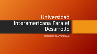 Universidad
Interamericana Para el
Desarrollo
AMBIENTES DE APRENDIZAJE
 