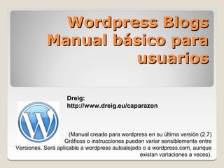 Wordpress Blogs
            Manual básico para
                     usuarios

                    Dreig:
                    http://www.dreig.eu/caparazon



                     (Manual creado para wordpress en su última versión (2.7)
                   Gráficos o instrucciones pueden variar sensiblemente entre
Versiones. Será aplicable a wordpress autoalojado o a wordpress.com, aunque
                                                 existan variaciones a veces).
 