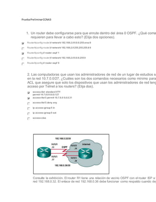 PruebaPreliminarCCNA3
1. Un router debe configurarse para que enrute dentro del área 0 OSPF. ¿Qué coma
requieren para llevar a cabo esto? (Elija dos opciones).
RouterA(config-router)# network 192.168.2.0 0.0.0.255 area 0
RouterA(config-router)# network 192.168.2.0 255.255.255.0 0
RouterA(config)# router ospf 1
RouterA(config-router)# network 192.168.2.0 0.0.0.255 0
RouterA(config)# router ospf 0
2. Las computadoras que usan los administradores de red de un lugar de estudios se
en la red 10.7.0.0/27. ¿Cuáles son los dos comandos necesarios como mínimo para
ACL que asegure que solo los dispositivos que usan los administradores de red teng
acceso por Telnet a los routers? (Elija dos).
access-list standard VTY
permit 10.7.0.0 0.0.0.127
access-list 5 permit 10.7.0.0 0.0.0.31
access-list 5 deny any
ip access-group5 in
ip access-group5 out
access-clas
Consulte la exhibición. El router R1 tiene una relación de vecino OSPF con el router ISP a t
red 192.168.0.32. El enlace de red 192.168.0.36 debe funcionar como respaldo cuando dej
 