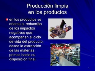 Producción limpia en los productos en los productos se orienta a: reducción de los impactos negativos que acompañan el ciclo de vida del producto, desde la extracción de las materias primas hasta su disposición final. 1 