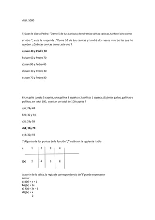 d)S/. 5000



5) Juan le dice a Pedro: “Dame 5 de tus canicas y tendremos tantas canicas, tanto el uno como

el otro ”, este le responde .”Dame 10 de tus canicas y tendré dos veces más de las que te
queden .¿Cuántas canicas tiene cada uno ?

a)Juan 40 y Pedro 50

b)Juan 60 y Pedro 70

c)Juan 90 y Pedro 40

d)Juan 30 y Pedro 40

e)Juan 70 y Pedro 80




6)Un gallo cuesta 5 sapeks, una gallina 3 sapeks y 3 pollitos 1 sapeck.¿Cuántos gallos, gallinas y
pollitos, en total 100, cuestan un total de 100 sapeks ?

a)6; 24y 48

b)9; 32 y 94

c)8; 28y 58

d)4; 18y 78

e)3; 32y 92

7)Algunos de los puntos de la función “f” están en la siguiente tabla:

x       1       2       3       4



f(x)    2       4       6       8



A partir de la tabla, la regla de correspondencia de“f“puede expresarse
como:
a) f(x) = x + 1
b) f(x) = 2x
c) f(x) = 3x – 1
d) f(x) = x
          2
 