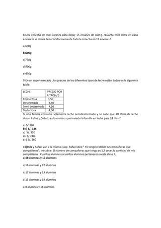 8)Una cosecha de miel alcanza para llenar 15 envases de 400 g. ¿Cuánta miel entra en cada
envase si se desea llenar uniformemente toda la cosecha en 12 envases?

a)600g

b)500g

c)770g

d)700g

e)450g

9)En un super mercado , los precios de los diferentes tipos de leche están dados en la siguiente
tabla:

LECHE              PRECIO POR
                   LITRO(s/.)
Con lactosa         3,50
Descremada           4,50
Semi descremada 4,20
Sin lactosa          4,00
Si una familia consume solamente leche semidescremada y se sabe que 20 litros de leche
duran 6 días. ¿Cuánto es lo mínimo que invierte la familia en leche para 24 días ?

a) S/.360
b) ) S/. 336
c) S/. 320
d) S/.240
e) ) S/. 260

10)Inés y Rafael van a la misma clase. Rafael dice:” Yo tengo el doble de compañeras que
compañeros”. Inés dice: El número de compañeras que tengo es 1,7 veces la cantidad de mis
compañeros . Cuántas alumnas y cuántos alumnos pertenecen a esta clase ?.
a)18 alumnas y 10 alumnos

a)16 alumnas y 12 alumnos

a)17 alumnas y 13 alumnos

a)11 alumnas y 19 alumnos

a)8 alumnas y 18 alumnos
 