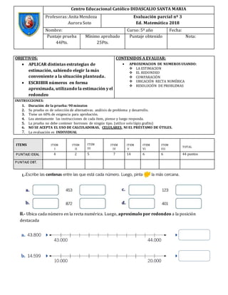 I.-
II.- Ubica cada número en la recta numérica. Luego, aproxímalo por redondeo a la posición
destacada
Centro Educacional Católico DIDASCALIO SANTA MARIA
Profesoras: Anita Mendoza
Aurora Soto
Evaluación parcial nº 3
Ed. Matemática 2018
Nombre: Curso: 5º año Fecha:
Puntaje prueba
44Pts.
Mínimo aprobado
25Pts.
Puntaje obtenido Nota:
OBJETIVOS:
 APLICAR distintas estrategias de
estimación, sabiendo elegir la más
conveniente a la situación planteada.
 ESCRIBIR números en forma
aproximada, utilizando la estimación y el
redondeo
CONTENIDOS A EVALUAR:
 APROXIMACION DE NUMEROS USANDO:
 LA ESTIMACION
 EL REDONDEO
 COMPARACIÓN
 UBICACIÓN RECTA NUMÉRICA
 RESOLUCIÓN DE PROBLEMAS
INSTRUCCIONES:
1. Duración de la prueba: 90 minutos
2. Su prueba es de selección de alternativas. análisis de problema y desarrollo.
3. Tiene un 60% de exigencia para aprobación.
4. Lea atentamente las instrucciones de cada ítem, piense y luego responda.
5. La prueba no debe contener borrones de ningún tipo. (utilice solo lápiz grafito)
6. NO SE ACEPTA EL USO DE CALCULADORAS, CELULARES, NI EL PRÉSTAMO DE ÚTILES.
7. La evaluación es INDIVIDUAL
ITEMS ITEM
I
ITEM
II
ITEM
III
ITEM
IV
ITEM
V
ITEM
VI
ITEM
VII
TOTAL
PUNTAJE IDEAL 4 2 5 7 14 6 6 44 puntos
PUNTAJE OBT.
 