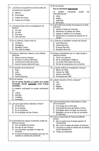 9. ¿Cuál era la ocupación de Cacho antes de
convertirse en arquero?
A. Mesero.
B. Entrenador.
C. Chofer de buses.
D. Cajero en el metro.
10.En la oración:
Era un escenario deprimente.
La palabra subrayada puede ser
reemplazada por:
A. triste.
B. alegre.
C. optimista.
D. iluminado.
11.¿Cuánto tiempo duró la investigación de
Quique?
A. Un mes.
B. Un año.
C. Dos días.
D. Una semana.
12.Cacho Ramírez recibió amenazas de muerte
para que:
A. ayude al hogar de menores.
B. abandone su trabajo de chofer.
C. juegue el sábado con su equipo.
D. abandonara su puesto de arquero en el
equipo.
13.En su infancia, Cacho vivió en:
A. La Reina.
B. Cartagena.
C. Santiago Centro.
D. San José de Maipo.
14.¿Cuál era el verdadero nombre de Cacho?
A. León Ramírez.
B. Carlos Ramírez.
C. Enrique Ramírez.
D. Reinaldo Ramírez.
15.Quique y Gertrudis visitaron a una vidente
para que:
A. leyera el tarot a Quique.
B. le viera la suerte a Gertrudis.
C. conociera la madre de Cacho.
D. buscar nuevas pistas del caso.
16.Quique consideraba que su mejor amigo lo
traicionó porque:
A. Filmó una película.
B. No le contestaba el teléfono.
C. Le ocultó información del caso.
D. Se fue de vacaciones con su familia.
17.El narrador de la historia es:
A. Rolo.
B. León.
C. Quique.
D. Cacho Ramírez.
18.¿Cuándo realizó la investigación Quique?
A. Marzo de 1999.
B. Verano de 1998.
C. Invierno del 2000.
D. Primavera del 1997.
19.En la oración:
En el carrito llevaba un sartén con aceite
hirviendo donde zambullía unas masas
amarillas…
La palabra subrayada se puede reemplazar
por:
A. cubría.
B. estiraba.
C. ocultaba.
D. sumergía.
20.¿Quién rescató a Charo y Quique?
A. Leti.
B. León.
C. Magaly.
D. Gertrudis.
21.¿En qué lugar tenían retenida a Charo?
A. En Chonchi.
B. En el estadio.
C. En una pensión.
D. En la granjita de Don Chemo.
22.¿Qué acontecimiento relacionaba a Charo
con el arquero?
A. Fue amigo de su hermana.
B. Enseñaba técnicas del fútbol a Charo.
C. Entregaba dinero al hogar de menores.
D. Manejaba el bus en el que se accidentó
su hermana.
23.Cacho Ramírez seguía recibiendo sueldo de
Intermar porque:
A. aún manejaba los buses.
B. era hijo de don Chemo.
C. con ese dinero ayudaba al hogar de
menores.
D. la señora Rosaura le pagaba para que no
revelara la verdad del accidente.
24.Charo sospechaba de Rosaura Gallardo
porque:
A. ella no quería que el equipo ganara el
campeonato.
B. ella corría el riesgo de perder la herencia.
C. cacho iba a contar la verdad del accidente
y justo desapareció.
D. Todas las anteriores.
 
