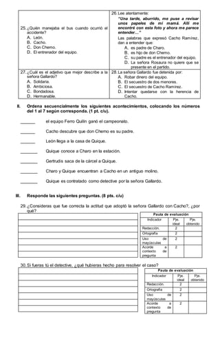 25.¿Quién manejaba el bus cuando ocurrió el
accidente?
A. León.
B. Cacho.
C. Don Chemo.
D. El entrenador del equipo.
26.Lee atentamente:
“Una tarde, aburrido, me puse a revisar
unos papeles de mi mamá. Allí me
encontré con esta foto y ahora me parece
entender…”
Las palabras que expresó Cacho Ramírez,
dan a entender que:
A. es padre de Charo.
B. es hijo de don Chemo.
C. su padre es el entrenador del equipo.
D. La señora Rosaura no quiere que se
presente en el partido.
27.¿Cuál es el adjetivo que mejor describe a la
señora Gallardo?
A. Solidaria.
B. Ambiciosa.
C. Bondadosa.
D. Hermanable.
28.La señora Gallardo fue detenida por:
A. Robar dinero del equipo.
B. El secuestro de dos menores.
C. El secuestro de Cacho Ramírez.
D. Intentar quedarse con la herencia de
Cacho.
II. Ordena secuencialmente los siguientes acontecimientos, colocando los números
del 1 al 7 según corresponda. (1 pt. c/u).
______ el equipo Ferro Quilín ganó el campeonato.
______ Cacho descubre que don Chemo es su padre.
______ León llega a la casa de Quique.
_______ Quique conoce a Charo en la estación.
_______ Gertrudis saca de la cárcel a Quique.
_______ Charo y Quique encuentran a Cacho en un antiguo molino.
_______ Quique es contratado como detective por la señora Gallardo.
III. Responde las siguientes preguntas. (8 pts. c/u)
29.¿Consideras que fue correcta la actitud que adoptó la señora Gallardo con Cacho?, ¿por
qué?
30.Si fueras tú el detective, ¿qué hubieras hecho para resolver el caso?
Pauta de evaluación
Indicador Pje.
ideal
Pje.
obtenido
Redacción. 2
Ortografía 2
Uso de
mayúsculas
2
Acorde a
contexto de
pregunta
2
Pauta de evaluación
Indicador Pje.
ideal
Pje.
obtenido
Redacción. 2
Ortografía 2
Uso de
mayúsculas
2
Acorde a
contexto de
pregunta
2
 