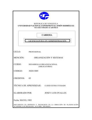 REPUBLICA DE VENEZUELA
    UNIVERSIDAD NACIONAL EXPERIMENTAL SIMÓN RODRÍGUEZ
                     VICE RECTORADO ACADEMICO




                             CARRERA

             CARRERA
              LICENCIATURA EN ADMINISTRACIÓN




CICLO:         PROFESIONAL


MENCIÓN:             ORGANIZACIÓN Y SISTEMAS


CURSO:         DESARROLLO ORGANIZACIONAL
                       (OBLIGATORIO)

CODIGO:        302013005


CREDITOS:      03


TÉCNICA DE APRENDIZAJE:         CURSO ESTRUCTURADO



ELABORADO POR:                  JOSEV LUIS OVALLES


Fecha: MAYO, 1983

DOCUMENTO EN DEPÓSITO Y TRANSCRITO EN LA DIRECCIÓN DE PLANIFICACIÓN
ACADEMICA DE PREGRADO. OCTUBRE 2003/KIRSY
 