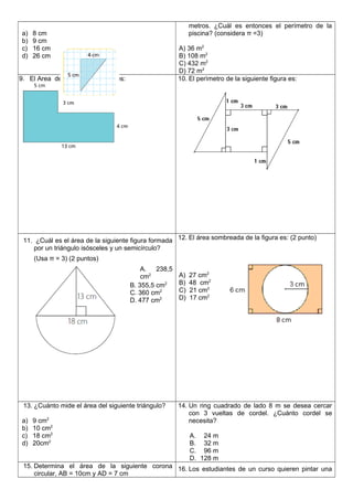 a) 8 cm
b) 9 cm
c) 16 cm
d) 26 cm
metros. ¿Cuál es entonces el perímetro de la
piscina? (considera π =3)
A) 36 m2
B) 108 m2
C) 432 m2
D) 72 m2
9. El Area de la siguiente figura es: 10. El perìmetro de la siguiente figura es:
11. ¿Cuál es el área de la siguiente figura formada
por un triángulo isósceles y un semicírculo?
(Usa π = 3) (2 puntos)
A. 238,5
cm2
B. 355,5 cm2
C. 360 cm2
D. 477 cm2
12. El área sombreada de la figura es: (2 punto)
A) 27 cm2
B) 48 cm2
C) 21 cm2
D) 17 cm2
13. ¿Cuánto mide el área del siguiente triángulo?
a) 9 cm2
b) 10 cm2
c) 18 cm2
d) 20cm2
14. Un ring cuadrado de lado 8 m se desea cercar
con 3 vueltas de cordel. ¿Cuánto cordel se
necesita?
A. 24 m
B. 32 m
C. 96 m
D. 128 m
15. Determina el área de la siguiente corona
circular, AB = 10cm y AD = 7 cm
16. Los estudiantes de un curso quieren pintar una
 