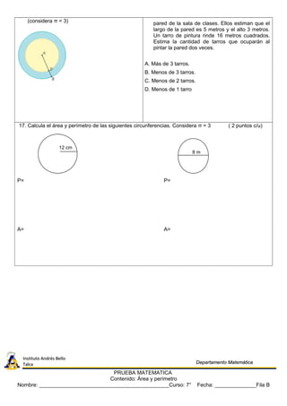 (considera π = 3) pared de la sala de clases. Ellos estiman que el
largo de la pared es 5 metros y el alto 3 metros.
Un tarro de pintura rinde 16 metros cuadrados.
Estima la cantidad de tarros que ocuparán al
pintar la pared dos veces.
A. Más de 3 tarros.
B. Menos de 3 tarros.
C. Menos de 2 tarros.
D. Menos de 1 tarro
17. Calcula el àrea y perímetro de las siguientes circunferencias. Considera π = 3 ( 2 puntos c/u)
P= P=
A= A=
PRUEBA MATEMATICA
Contenido: Área y perímetro
Nombre: ____________________________________________Curso: 7° Fecha: ______________Fila B
12 cm
8 m
Instituto Andrés BelloInstituto Andrés Bello
TalcaTalca Departamento MatemáticaDepartamento Matemática
 