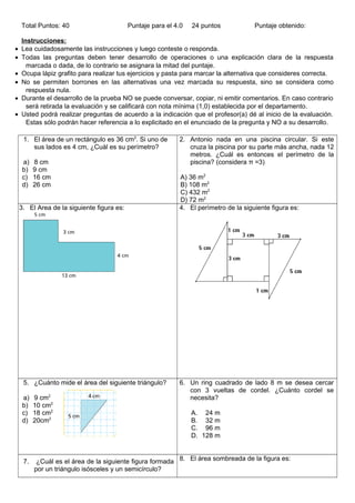 Total Puntos: 40 Puntaje para el 4.0 24 puntos Puntaje obtenido:
Instrucciones:
• Lea cuidadosamente las instrucciones y luego conteste o responda.
• Todas las preguntas deben tener desarrollo de operaciones o una explicación clara de la respuesta
marcada o dada, de lo contrario se asignara la mitad del puntaje.
• Ocupa lápiz grafito para realizar tus ejercicios y pasta para marcar la alternativa que consideres correcta.
• No se permiten borrones en las alternativas una vez marcada su respuesta, sino se considera como
respuesta nula.
• Durante el desarrollo de la prueba NO se puede conversar, copiar, ni emitir comentarios. En caso contrario
será retirada la evaluación y se calificará con nota mínima (1,0) establecida por el departamento.
• Usted podrá realizar preguntas de acuerdo a la indicación que el profesor(a) dé al inicio de la evaluación.
Estas sólo podrán hacer referencia a lo explicitado en el enunciado de la pregunta y NO a su desarrollo.
1. El área de un rectàngulo es 36 cm2
. Si uno de
sus lados es 4 cm, ¿Cuàl es su perímetro?
a) 8 cm
b) 9 cm
c) 16 cm
d) 26 cm
2. Antonio nada en una piscina circular. Si este
cruza la piscina por su parte más ancha, nada 12
metros. ¿Cuál es entonces el perímetro de la
piscina? (considera π =3)
A) 36 m2
B) 108 m2
C) 432 m2
D) 72 m2
3. El Area de la siguiente figura es: 4. El perìmetro de la siguiente figura es:
5. ¿Cuánto mide el área del siguiente triángulo?
a) 9 cm2
b) 10 cm2
c) 18 cm2
d) 20cm2
6. Un ring cuadrado de lado 8 m se desea cercar
con 3 vueltas de cordel. ¿Cuánto cordel se
necesita?
A. 24 m
B. 32 m
C. 96 m
D. 128 m
7. ¿Cuál es el área de la siguiente figura formada
por un triángulo isósceles y un semicírculo?
8. El área sombreada de la figura es:
 
