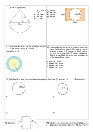 (Usa π = 3) (2 puntos)
A. 238,5
cm2
B. 355,5 cm2
C. 360 cm2
D. 477 cm2
A) 27 cm2
B) 48 cm2
C) 21 cm2
D) 17 cm2
9. Determina el área de la siguiente corona
circular, AB = 10cm y AD = 7 cm
(considera π = 3)
10. Los estudiantes de un curso quieren pintar una
pared de la sala de clases. Ellos estiman que el
largo de la pared es 5 metros y el alto 3 metros.
Un tarro de pintura rinde 16 metros cuadrados.
Estima la cantidad de tarros que ocuparán al
pintar la pared dos veces.
A. Más de 3 tarros.
B. Menos de 3 tarros.
C. Menos de 2 tarros.
D. Menos de 1 tarro
11. Calcula el àrea y perímetro de las siguientes circunferencias. Considera π = 3 ( 2 puntos c/u)
P= P=
A= A=
12. Calcula el área del siguiente polígono. 13. ¿Cuál es la diferencia entre las longitudes de
dos circunferencias de diámetros 18 cm y 4 cm?
12 cm
8 m
 