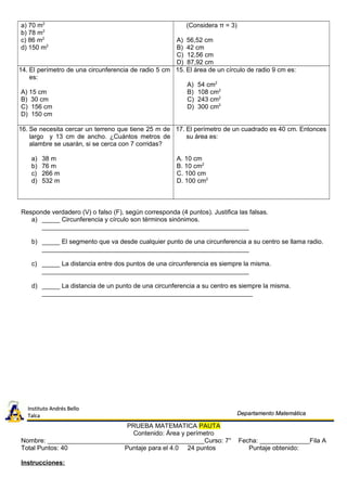 a) 70 m2
b) 78 m2
c) 86 m2
d) 150 m2
(Considera π = 3)
A) 56,52 cm
B) 42 cm
C) 12,56 cm
D) 87,92 cm
14. El perímetro de una circunferencia de radio 5 cm
es:
A) 15 cm
B) 30 cm
C) 156 cm
D) 150 cm
15. El área de un círculo de radio 9 cm es:
A) 54 cm2
B) 108 cm2
C) 243 cm2
D) 300 cm2
16. Se necesita cercar un terreno que tiene 25 m de
largo y 13 cm de ancho. ¿Cuántos metros de
alambre se usarán, si se cerca con 7 corridas?
a) 38 m
b) 76 m
c) 266 m
d) 532 m
17. El perímetro de un cuadrado es 40 cm. Entonces
su área es:
A. 10 cm
B. 10 cm2
C. 100 cm
D. 100 cm2
Responde verdadero (V) o falso (F), según corresponda (4 puntos). Justifica las falsas.
a) _____ Circunferencia y círculo son términos sinónimos.
__________________________________________________________
b) _____ El segmento que va desde cualquier punto de una circunferencia a su centro se llama radio.
__________________________________________________________
c) _____ La distancia entre dos puntos de una circunferencia es siempre la misma.
__________________________________________________________
d) _____ La distancia de un punto de una circunferencia a su centro es siempre la misma.
___________________________________________________________
PRUEBA MATEMATICA PAUTA
Contenido: Área y perímetro
Nombre: ____________________________________________Curso: 7° Fecha: ______________Fila A
Total Puntos: 40 Puntaje para el 4.0 24 puntos Puntaje obtenido:
Instrucciones:
Instituto Andrés BelloInstituto Andrés Bello
TalcaTalca Departamento MatemáticaDepartamento Matemática
 
