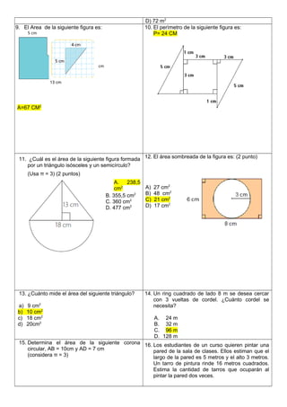 D) 72 m2
9. El Area de la siguiente figura es:
A=67 CM2
10. El perìmetro de la siguiente figura es:
P= 24 CM
11. ¿Cuál es el área de la siguiente figura formada
por un triángulo isósceles y un semicírculo?
(Usa π = 3) (2 puntos)
A. 238,5
cm2
B. 355,5 cm2
C. 360 cm2
D. 477 cm2
12. El área sombreada de la figura es: (2 punto)
A) 27 cm2
B) 48 cm2
C) 21 cm2
D) 17 cm2
13. ¿Cuánto mide el área del siguiente triángulo?
a) 9 cm2
b) 10 cm2
c) 18 cm2
d) 20cm2
14. Un ring cuadrado de lado 8 m se desea cercar
con 3 vueltas de cordel. ¿Cuánto cordel se
necesita?
A. 24 m
B. 32 m
C. 96 m
D. 128 m
15. Determina el área de la siguiente corona
circular, AB = 10cm y AD = 7 cm
(considera π = 3)
16. Los estudiantes de un curso quieren pintar una
pared de la sala de clases. Ellos estiman que el
largo de la pared es 5 metros y el alto 3 metros.
Un tarro de pintura rinde 16 metros cuadrados.
Estima la cantidad de tarros que ocuparán al
pintar la pared dos veces.
 