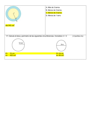 As=143 cm2
A. Más de 3 tarros.
B. Menos de 3 tarros.
C. Menos de 2 tarros.
D. Menos de 1 tarro
17. Calcula el àrea y perímetro de las siguientes circunferencias. Considera π = 3 ( 2 puntos c/u)
P= 72 cm P= 24 cm
A= 432 cm2
A= 48 cm2
12 cm
8 m
 