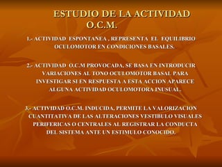 ESTUDIO DE LA ACTIVIDAD  O.C.M.  1.- ACTIVIDAD  ESPONTANEA , REPRESENTA  EL  EQUILIBRIO OCULOMOTOR EN CONDICIONES BASALES.  2.- ACTIVIDAD  O.C.M PROVOCADA, SE BASA EN INTRODUCIR VARIACIONES AL TONO OCULOMOTOR BASAL PARA INVESTIGAR SI EN RESPUESTA A ESTA ACCION APARECE ALGUNA ACTIVIDAD OCULOMOTORA INUSUAL. 3.- ACTIVIDAD O.C.M. INDUCIDA, PERMITE LA VALORIZACION CUANTITATIVA DE LAS ALTERACIONES VESTIBULO VISUALES PERIFERICAS O CENTRALES AL REGISTRAR LA CONDUCTA DEL SISTEMA ANTE UN ESTIMULO CONOCIDO.  
