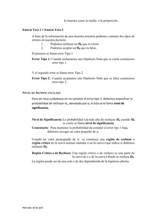 la muestra como la media o la proporción .

ERROR TIPO 1 Y ERROR TIPO 2

         A base de la información de una muestra nosotros podemos cometer dos tipos de
         errores en nuestra decisión.
                 1.     Podemos rechazar un H0 que es cierto.
                 2.     Podemos aceptar un H0 que es falso.
         El primero se llama error Tipo 1
         Error Tipo 1: Cuando rechazamos una Hipótesis Nula que es cierta cometemos
                       error tipo 1.


         Y el segundo error se llama error Tipo 2.
         Error Tipo 2: Cuando aceptamos una Hipótesis Nula que es falsa cometemos
                       error tipo 2.


NIVEL DE SIGNIFICANCIA ( )
         Para ser muy cuidadosos en no cometer el error tipo 1, debemos especificar la
         probabilidad de rechazar H0, denotada por . A ésta se le llama nivel de
         significancia.


         Nivel de Significancia: La probabilidad ( más alta de rechazar H0 cuando H0
                                 es cierto se llama nivel de significancia.
         Comentario: Para mantener la probabilidad de cometer el error tipo 1 baja,
                     debemos escoger un valor pequeño de .

         Usando un valor preasignado de         se construye una región de rechazo o
         región crítica en la curva normal estándar o en la curva t que indica si debemos
         rechazar H0.

         Región Crítica o de Rechazo: Una región crítica o de rechazo es una parte de
                                        la curva de z o de la curva t donde se rechaza H0.
         La región puede ser de una cola o de dos dependiendo de la hipótesis alterna.




Miércoles 18 de abril
 