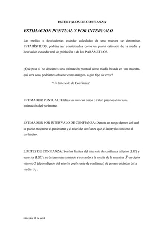INTERVALOS DE CONFIANZA

ESTIMACION PUNTUAL Y POR INTERVALO

Las medias o desviaciones estándar calculadas de una muestra se denominan
ESTADÍSTICOS, podrían ser consideradas como un punto estimado de la media y
desviación estándar real de población o de los PARAMETROS.




¿Qué pasa si no deseamos una estimación puntual como media basada en una muestra,
qué otra cosa podríamos obtener como margen, algún tipo de error?

                        “Un Intervalo de Confianza”




ESTIMADOR PUNTUAL: Utiliza un número único o valor para localizar una
estimación del parámetro.




ESTIMADOR POR INTERVALO DE CONFIANZA: Denota un rango dentro del cual
se puede encontrar el parámetro y el nivel de confianza que el intervalo contiene al
parámetro.




LIMITES DE CONFIANZA: Son los límites del intervalo de confianza inferior (LIC) y
superior (LSC), se determinan sumando y restando a la media de la muestra X un cierto
número Z (dependiendo del nivel o coeficiente de confianza) de errores estándar de la
media      X
               .




Miércoles 18 de abril
 