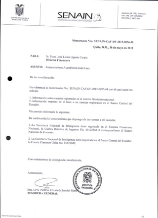 N
                                                                                                                    Alpallono E5 113 y Froncisco
                                                                                                                    flor Edif. SAN CONRADO
          COBIERNO NACIONAL DE TA                                                                                   PBX   (593-2)3827   8OO
           SEPUBLICA DEL ECLJADOR
                                                                                   L    tiil




                                                                        Memorando Nro. SENAIN-CAF_DF_20
                                                                                                        l2_0056_M

                                                                                               Quito, D.M., 30 de mayo de 2012

                                        PARA:     Sr. Econ. Josd Lionel Agurto Carpio
                                                  Director Financiero

                                    ASUNTO:       Requerimiento Asambleista Galo Laru


                                    De mi consideraci6n:



                                    En referencia al memorando Nro. SENAIN-CAF-DF-2012-0055-M
                                                                                              con el cual usted me
                                    solicita:

                                    l -Informaci6n sobre cuentas registradas en
                                                                                el sistema financiero nacional.
                                    2.lnformaci6n respecto de si iiene o no cuenras
                                    Ecuador.
                                                                                    ."gil;l;;;          el Banco Central del

                                Me permito informarle lo siguienre;

                                De conformidad al conocimiento que dispongo
                                                                            de las cuentas a mi custodia:

                                 -La Secretaria Nacional de Interigencia tiene registrada
                                    1
                                                                                          en el Sistema Financiero
                                Nacional, la Cuenta Rotativa de Ingresos No.001d256g33
                                                                                          conespondiente al Banco
                                Nacional    de Fomento.


    o                           2 -La Secretaria Nacionar de Inteligencia tiene
                                la Cuenta Corriente Unica No. 01121049.
                                                                                registrada en el Banco cenhal del Ecuador




                               Con sentimientos de distinguida constderaci6n.




                               Atentamente,




                               Srta. CPA. Patfi6ia Elizabeth




D@uMlo ge.tudo   N aryur
 