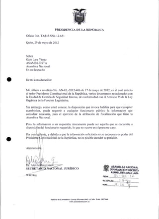 PRESIDENCIA DE LA REPUBLICA

Oficio No. T.6445-SNJ- l2-651

Quito, 29 de mayo de 2012



Seflor
Galo Lara Ydnez
ASAMBLEiSTA
Asamblea Nacional
En su despacho



De mi consideraci6n:



Me refiero a su oficio No. AN-GL-2012-406 de l7 de mayo de 2012, en el cual solicita
al seffor Presidente Constitucional de la Repriblica, varios documentos relacionados con
la Unidad de Gesti6n de Seguridad Interna, de conformidad con el Articulo 75 de Ia Ley
Orginica de la Funci6n Legislahva.

Sin embargo, como usted conoce, la disposici6n que invoca habilita para que cualquier
asambleista, pueda requerir a cualquier funcionario priblico la informaci6n que
considere necesaria, para el ejercicio de la atribuci6n de fiscalizaci6n que tiene la
Asamblea Nacional.

Pero, la informaci6n a ser requerida, fnicamente puede ser aquella que se encuentre a
         6n del funcionario requerido, lo que no ocurre en el presente caso.

              te, y debido a que la informaci6n solicitada no se encuentra en poder del
                          de la Repfblica, no es posible atender su petici6n.




                                                                                        ASAMBLEA HAcIoNAi
SECRET                  ONAL JURIDICO                                                  INrcRMACION RBCXBID
                                                                                       A8ATI8IJISTA OALO LARA




                    Palrcio d€ Carond€let Garcia Moreno l04J y Chile. Telfs. 3827000
                                        www.Dresidencia.cov.€c
 