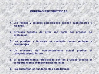 PRUEBAS PSICOMÉTRICAS
1. Los rasgos y estados psicológicos pueden cuantificarse y
medirse.
2. Diversas fuentes de error son parte del proceso de
evaluación.
3. Las pruebas y técnicas de medición tienen ventajas y
desventajas.
4. Un muestreo del comportamiento actual predice el
comportamiento futuro.
5. El comportamiento relacionado con las pruebas predice el
comportamiento independiente de ellas.
6. Se sustentan en fundamentos estadísticos.
 