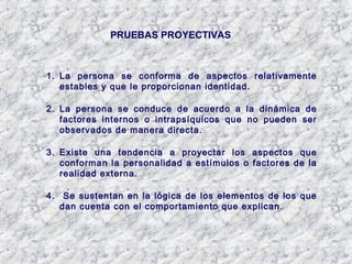 PRUEBAS PROYECTIVAS
1. La persona se conforma de aspectos relativamente
estables y que le proporcionan identidad.
2. La persona se conduce de acuerdo a la dinámica de
factores internos o intrapsíquicos que no pueden ser
observados de manera directa.
3. Existe una tendencia a proyectar los aspectos que
conforman la personalidad a estímulos o factores de la
realidad externa.
4. Se sustentan en la lógica de los elementos de los que
dan cuenta con el comportamiento que explican.
 