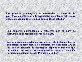 Las pruebas psicológicas se desarrollan al alero de la
psicología cientítifica con la expectativa de obtener datos más
exactos respecto de la realidad que se desea estudiar.
Los primeros antecedentes que existen de instrumentos de
evaluación se remontan a los primeros años del siglo XX, en
los que se requería de estrategias rápidas y masivas que
permitieran acceso a las características de una población
numerosa (soldados para la 1ª Guerra Mundial)
Los primeros antecedentes y esfuerzos por el logro de
instrumentos se realizan en Francia y EEUU
 