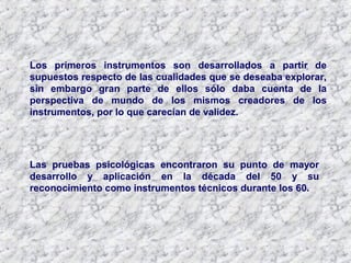 Las pruebas psicológicas encontraron su punto de mayor
desarrollo y aplicación en la década del 50 y su
reconocimiento como instrumentos técnicos durante los 60.
Los primeros instrumentos son desarrollados a partir de
supuestos respecto de las cualidades que se deseaba explorar,
sin embargo gran parte de ellos sólo daba cuenta de la
perspectiva de mundo de los mismos creadores de los
instrumentos, por lo que carecían de validez.
 