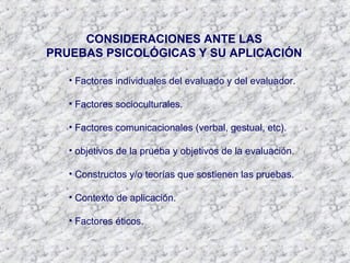 CONSIDERACIONES ANTE LAS
PRUEBAS PSICOLÓGICAS Y SU APLICACIÓN
• Factores individuales del evaluado y del evaluador.
• Factores socioculturales.
• Factores comunicacionales (verbal, gestual, etc).
• objetivos de la prueba y objetivos de la evaluación.
• Constructos y/o teorías que sostienen las pruebas.
• Contexto de aplicación.
• Factores éticos.
 