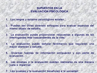 SUPUESTOS EN LA
EVALUACIÓN PSICOLÓGICA
1. Los rasgos y estados psicológicos existen.
2. Pueden ser útiles diversos enfoques para evaluar aspectos del
mismo objeto de estudio.
3. La evaluación puede proporcionar respuestas a algunas de las
interrogantes más trascendentes de la vida.
4. La evaluación puede señalar fenómenos que requieren una
mayor atención o estudio.
5. Diversas fuentes de información enriquecen y son parte de
evaluación.
6. Las pruebas y la evaluación pueden realizarse de una manera
justa e imparcial.
7. Las pruebas y la evaluación benefician a la sociedad.
 